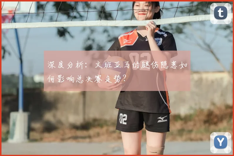 深度分析：文班亚马的腿伤隐患如何影响总决赛走势？