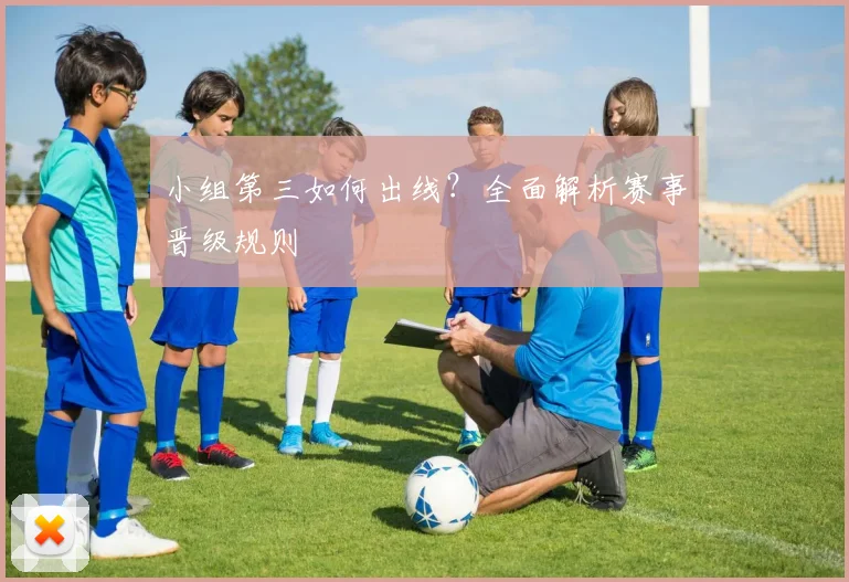 小组第三如何出线?全面解析赛事晋级规则