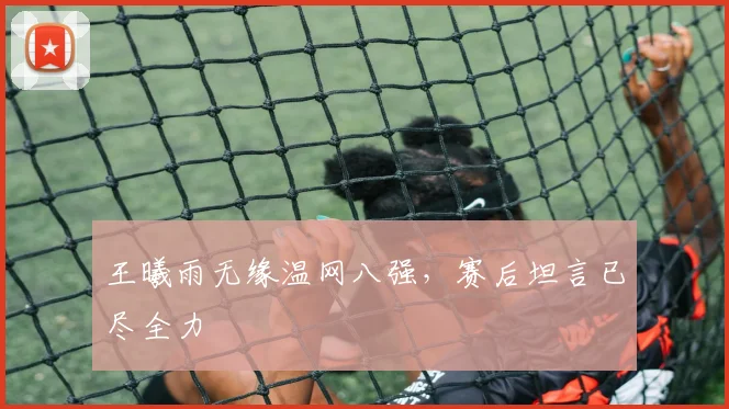 王曦雨无缘温网八强，赛后坦言已尽全力