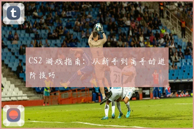 CS2 游戏指南：从新手到高手的进阶技巧