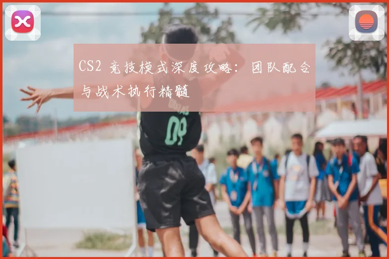 CS2 竞技模式深度攻略：团队配合与战术执行精髓