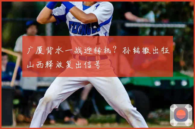 广厦背水一战迎转机？孙铭徽出征山西释放复出信号