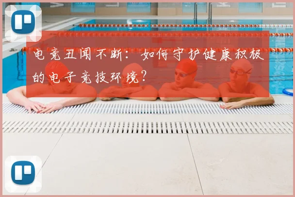 电竞丑闻不断：如何守护健康积极的电子竞技环境？