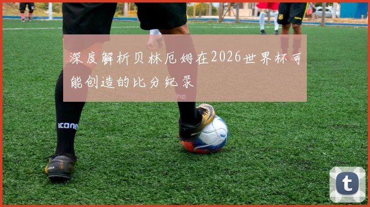 深度解析贝林厄姆在2026世界杯可能创造的比分纪录