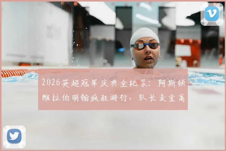 2026英超冠军庆典全纪录:阿斯顿维拉伯明翰疯狂游行,队长麦金高举奖杯引爆全城