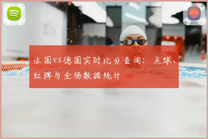 法国vs德国实时比分查询:点球、红牌与全场数据统计