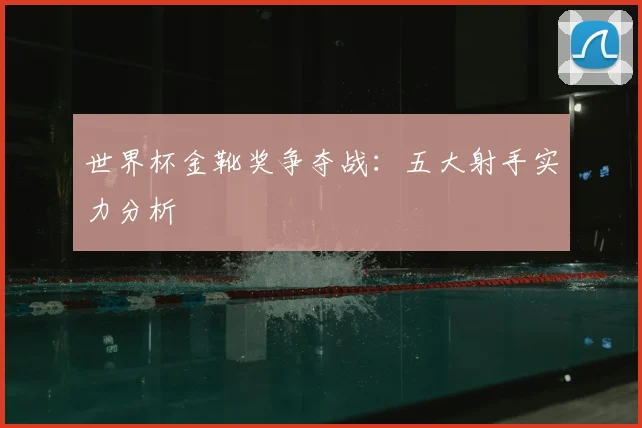 世界杯金靴奖争夺战:五大射手实力分析
