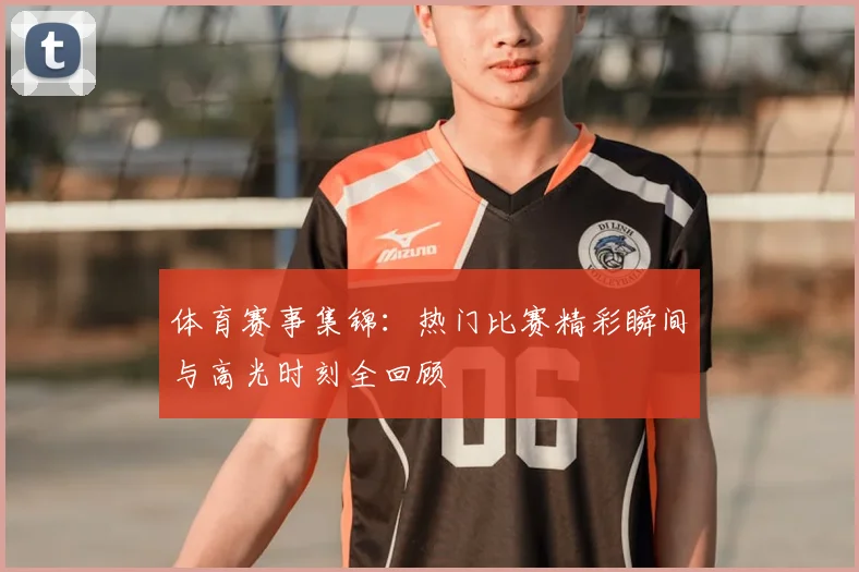 体育赛事集锦:热门比赛精彩瞬间与高光时刻全回顾
