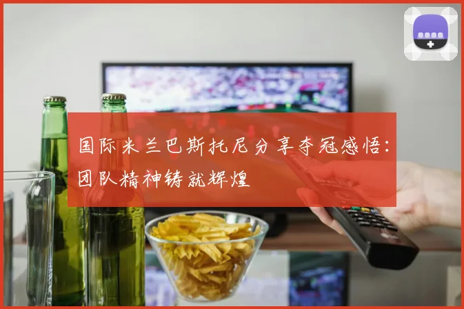 国际米兰巴斯托尼分享夺冠感悟:团队精神铸就辉煌