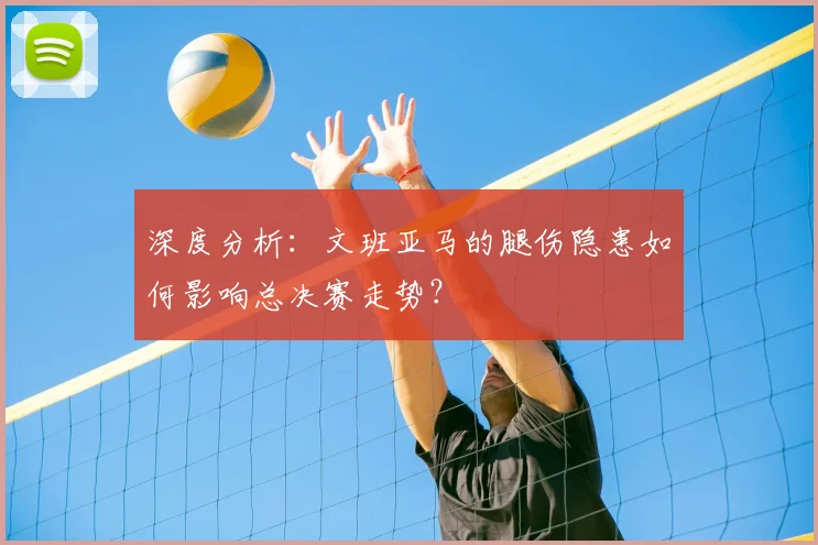 深度分析：文班亚马的腿伤隐患如何影响总决赛走势？