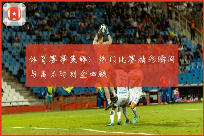 体育赛事集锦:热门比赛精彩瞬间与高光时刻全回顾
