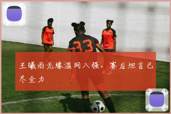 王曦雨无缘温网八强，赛后坦言已尽全力